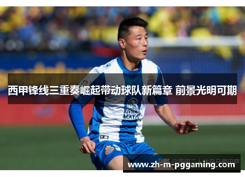 西甲锋线三重奏崛起带动球队新篇章 前景光明可期 西甲锋线三重奏崛起带动球队新篇章 前景光明可期