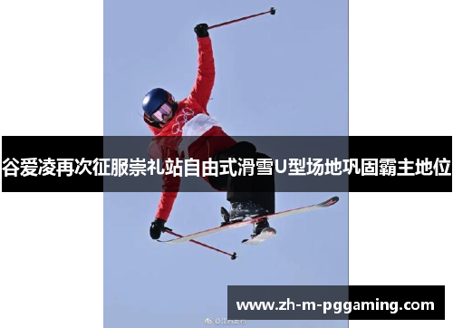 谷爱凌再次征服崇礼站自由式滑雪U型场地巩固霸主地位 谷爱凌再次征服崇礼站自由式滑雪U型场地巩固霸主地位