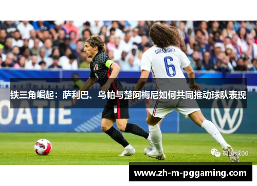 铁三角崛起：萨利巴、乌帕与楚阿梅尼如何共同推动球队表现