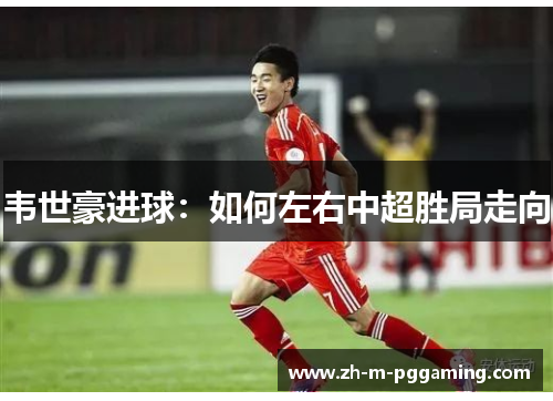 韦世豪进球：如何左右中超胜局走向
