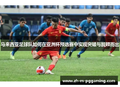 马来西亚足球队如何在亚洲杯预选赛中实现突破与脱颖而出