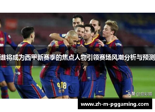 谁将成为西甲新赛季的焦点人物引领赛场风潮分析与预测