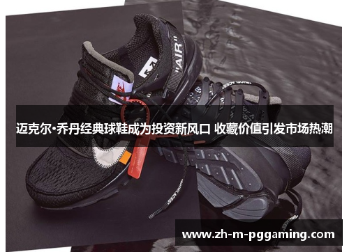 迈克尔·乔丹经典球鞋成为投资新风口 收藏价值引发市场热潮