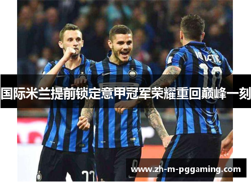 国际米兰提前锁定意甲冠军荣耀重回巅峰一刻 国际米兰提前锁定意甲冠军荣耀重回巅峰一刻