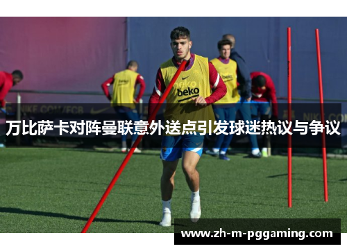 万比萨卡对阵曼联意外送点引发球迷热议与争议