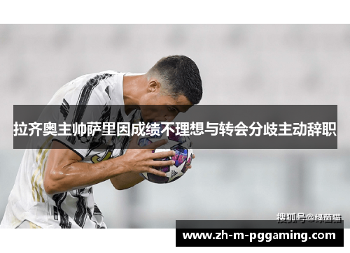 拉齐奥主帅萨里因成绩不理想与转会分歧主动辞职 拉齐奥主帅萨里因成绩不理想与转会分歧主动辞职